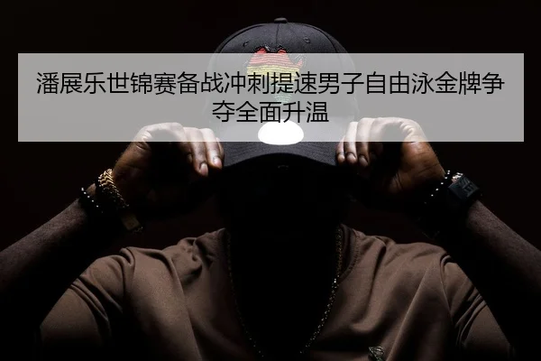 潘展乐世锦赛备战冲刺提速男子自由泳金牌争夺全面升温